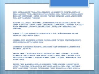Mesa de Trabajo Se utiliza para rellenar los moldes con cuajada, cortar y
empacar queso y para otros menesteres propios de la producción, normalmente
tiene una dimensión de 1 metro de ancho por tres metros de largo, lo suficiente
para que trabajen 6 personas.

Máquina sellador al vacío Para los requerimientos de algunos clientes y la
venta al detalle se hace uso de la selladora (empacadora) de queso al vacío y
pueda mantener la vida útil declarada en la etiqueta y resguardar su
inocuidad.

Planta eléctrica Son plantas de emergencia y su capacidad puede oscilar
entre los 15 KVA hasta 50 KVA.

Caldera Es un generador de calor con capacidad vapor de aproximadamente
250 kilogramos de vapor por hora.

Compresor de aire Debe tener una capacidad para mantener una presión por
encima de las 100 psi.

Tanque para el suero Debe ser acero inoxidable para utilizar el suero no
solamente como alimento para animales, sino también para elaborar otros
productos aptos para el consumo humano y debe tener una capacidad de unos
10,000 litros

Tanque para almacenar agua Si se procesa por lo general 15,000 litros de
leche y el consumo estimado es de 3 litros de agua por cada litro procesado,
este tanque debe tener una capacidad de por lo menos 30,000 litros de agua.
 