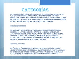 Categorías
En la actualidad existen más de 2.000 variedades de queso, entre
las que se encuentran algunas variaciones sobre los tipos
originales, como el suizo-americano, el cheddar canadiense o el brie
de Somerset. A pesar de su origen animal, los quesos pueden dividirse
en dos categorías básicas: naturales y procesados.

Quesos procesados

Un adelanto reciente es la fabricación de quesos procesados,
producidos a partir de uno o más tipos de quesos naturales,
añadiendo emulsionantes, agua, nata y aromas de jamón, frutas,
nueces o especias. Se conservan más tiempo que los quesos
naturales y su valor nutritivo es casi el mismo. No obstante, se
pierde el carácter único del queso original.

Quesos naturales

Hay miles de variedades de quesos naturales, aunque pueden
clasificarse en siete categorías básicas según su textura o grado
de humedad y el tipo de corteza, criterios ambos que se emplean
para juzgarlos y determinar sus características básicas.
 