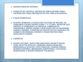    Quesos frescos jóvenes

   Carecen de corteza. Muchos se emplean más para
    cocinar que para servirlos en una tabla de quesos.

   Características

   Suaves, húmedos, a veces con textura de mousse, se
    consumen cuando tienen entre 1 y 15 días, antes de que
    empiece a formarse la corteza. Combinan un
    agradable aroma agrio y afrutado con un ligerísimo
    sabor a hierba. A menudo se envuelven en cenizas o se
    cubren con hierbas, nueces u otros frutos para
    realzar su sabor.

   Ejemplos

   Queso Cottage, Queso Philadelphia Cream y Queso
    Curd, Ricotta (Italia), Fromage Frais (Francia),
    Mozzarella (Italia), Feta (Grecia), Paneer (India),
    Burgos (España), Mendicrim (Argentina), cuajadas,
    requesones y quesos frescos y blancos.
 