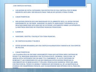 .Con corteza natural

   Los quesos de esta categoría van envueltos en una corteza con un moho
    grisáceo azulado. Son ideales para tablas de quesos o para fundir.

   Características

   Son quesos frescos que han madurado en un ambiente seco. El queso encoge
    rápidamente al secarse, adquiere un aspecto arrugado y desarrolla un
    delicado moho gris azulado que se extiende lentamente sobre la superficie.
    La mayoría proceden de pequeñas granjas francesas.

   Ejemplos

   Sancerre, Crottin, Valençay (en toda Francia).

   De corteza blanda y blanca

   Estos quesos desarrollan una corteza blanquecina cubierta de una especie
    de pelusa.

   Características
.La cuajada sólo se escurre ligeramente para que retenga más cantidad de
suero y al madurar adquiera una textura suave, cremosa, casi fluida. Se
asocia esta categoría con los Brie y el Camembert. El alto contenido en
humedad y las condiciones en las que maduran estos quesos propician el
crecimiento de un moho blanco y velloso, Penicillium candidum, típico del Brie.
Con frecuencia, tienen un aroma y sabor que recuerdan al de la mantequilla
fundida con champiñones frescos, que va haciéndose más intenso con el paso del
tiempo.
 