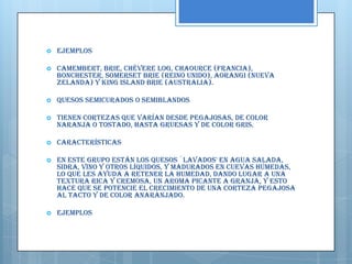    Ejemplos

   Camembert, Brie, Chévere Log, Chaource (Francia),
    Bonchester, Somerset Brie (Reino Unido), Aorangi (Nueva
    Zelanda) y King Island Brie (Australia).

   Quesos semicurados o semiblandos

   Tienen cortezas que varían desde pegajosas, de color
    naranja o tostado, hasta gruesas y de color gris.

   Características

   En este grupo están los quesos `lavados' en agua salada,
    sidra, vino y otros líquidos, y madurados en cuevas húmedas,
    lo que les ayuda a retener la humedad, dando lugar a una
    textura rica y cremosa, un aroma picante a granja, y esto
    hace que se potencie el crecimiento de una corteza pegajosa
    al tacto y de color anaranjado.

   Ejemplos
 