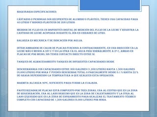 MAQUINARIA ESPECIFICACIONES

Cántaros o Pichingas Son recipientes de aluminio o plástico, tienen una capacidad para
40 litros y bidones plásticos de 208 litros

Medidor de Flujo Es un dispositivo digital de medición del flujo de la leche y registra la
cantidad de leche acopiada durante el día en unidades de litro.

Balanza Es mecánica y de indicación por aguja.

Intercambiador de calor de Placas Funciona a contracorriente, en una dirección va la
leche más o menos a 28º C y en la otra va el agua fría normalmente a 2º C, ambas en
placas de por medio, sin tener contacto directo entre sí.

Tanques de Almacenamiento Tanques de diferentes capacidades desde

Descremadora Con capacidades entre 300 galones (1,200 litros) hasta 1,500 galones
(6,000 litros) por hora y pueden descremar total o parcialmente desde 0.1 % hasta 55 %
de grasa dependiendo la temperatura a que realicen esta operación.

Marmita Alcanza 90ºC, suficiente para fundir la cuajada.

Pasteurizador de Placas Está compuesto por tres zonas, una al centro que es la zona
de regeneración, una al lado derecho que es la zona de calentamiento y la otra al
lado izquierdo que es la zona de enfriamiento para realizar el tratamiento térmico
completo con capacidad de 1,500 galones (6,000 litros) por hora.
 