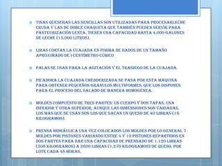    Tinas Queseras Las Sencillas son utilizadas para procesarleche
    cruda y las de doble chaqueta que también pueden servir para
    pasteurización lenta, tienen una capacidad hasta 4,000 galones
    de leche (15,000 litros).

   Liras Cortan la cuajada en forma de dados de un tamaño
    aproximado de i centímetro cúbico

   Palas Se usan para la agitación y el trasiego de la cuajada.

   Picadora La cuajada chedderizada se pasa por esta máquina
    para obtener pequeños gránulos multiformes, que los disponen
    para el proceso del salado de manera homogénea.

   Moldes Compuesto de tres partes: un cuerpo y dos tapas, una
    inferior y otra superior, aunque las dimensiones son variadas,
    los más que se usan son los que sacan un queso de 40 libras (18
    kilogramos).

   Prensa Hidráulica Una vez colocados los moldes por lo general 7
    moldes por pistones variando entre 4 y 10 pistones repartidos en
    dos partes para dar una capacidad de prensado de 1,120 libras
    (508 kilogramos) a 2800 libras (1,270 kilogramos) de queso, por
    lote cada 48 horas.
 