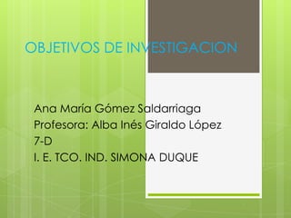 OBJETIVOS DE INVESTIGACION
Ana María Gómez Saldarriaga
Profesora: Alba Inés Giraldo López
7-D
I. E. TCO. IND. SIMONA DUQUE
 