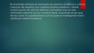 En el estudio siempre es necesario ser persona analíticas y criticas
capaces de expresa con nuestras propias palabras y desde
nuestro punto de vista los distintos conceptos mas no solo
memorizar además buscar nuestras ideas buscando el por que
de las cosas no quedándonos con la duda e investigando hasta
satisfacer nuestra inquietud.
 