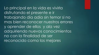 Lo principal en la vida es vivirla
disfrutando el presente e ir
trabajando día adía sin temor si no
mas bien reconocer nuestros errores
y aprender de ellos y ala vez
adquiriendo nuevos conocimientos
no con la finalidad de ser
reconocido como los mejores
 