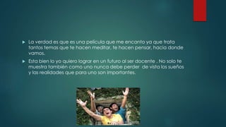  La verdad es que es una película que me encanto ya que trata
tantos temas que te hacen meditar, te hacen pensar, hacia donde
vamos.
 Esta bien lo yo quiero lograr en un futuro al ser docente . No solo te
muestra también como uno nunca debe perder de vista los sueños
y las realidades que para uno son importantes.
 