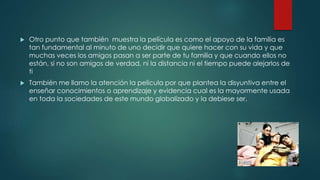  Otro punto que también muestra la película es como el apoyo de la familia es
tan fundamental al minuto de uno decidir que quiere hacer con su vida y que
muchas veces los amigos pasan a ser parte de tu familia y que cuando ellos no
están, si no son amigos de verdad, ni la distancia ni el tiempo puede alejarlos de
ti
 También me llamo la atención la película por que plantea la disyuntiva entre el
enseñar conocimientos o aprendizaje y evidencia cual es la mayormente usada
en toda la sociedades de este mundo globalizado y la debiese ser.
 