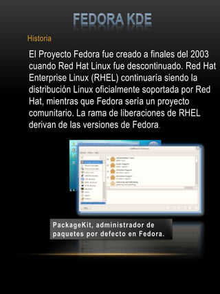 Historia
El Proyecto Fedora fue creado a finales del 2003
cuando Red Hat Linux fue descontinuado. Red Hat
Enterprise Linux (RHEL) continuaría siendo la
distribución Linux oficialmente soportada por Red
Hat, mientras que Fedora sería un proyecto
comunitario. La rama de liberaciones de RHEL
derivan de las versiones de Fedora.
 