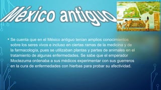 • Se cuenta que en el México antiguo tenían amplios conocimientos
sobre los seres vivos e incluso en ciertas ramas de la medicina y de
la farmacología, pues se utilizaban plantas y partes de animales en el
tratamiento de algunas enfermedades. Se sabe que el emperador
Moctezuma ordenaba a sus médicos experimentar con sus guerreros
en la cura de enfermedades con hierbas para probar su afectividad.
 