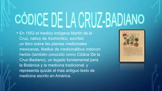 • En 1552 el medico indígena Martin de la
Cruz, nativo de Xochimilco, escribió
un libro sobre las plantas medicinales
mexicanas, libellus de medicinalibus indorum
herbis (también conocido como Códice De la
Cruz-Badiano), un legado fundamental para
la Botánica y la medicina tradicional, y
representa quizás el mas antiguo texto de
medicina escrito en América.
 