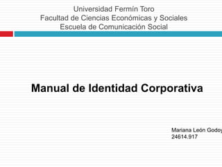 Universidad Fermín Toro
Facultad de Ciencias Económicas y Sociales
Escuela de Comunicación Social
Manual de Identidad Corporativa
Mariana León Godoy
24614.917
 