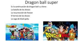 Dragon ball super
Es la continuación de dragon ball z y tiene:
La batalla de los dioses
La resurrección de freezer
El torneo de los dioses
La saga de black goku
 