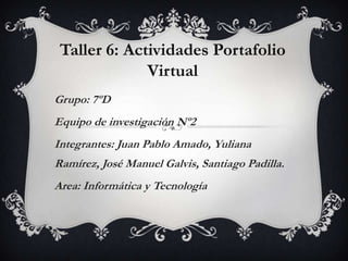 Taller 6: Actividades Portafolio
Virtual
Grupo: 7ºD
Equipo de investigación Nº2
Integrantes: Juan Pablo Amado, Yuliana
Ramírez, José Manuel Galvis, Santiago Padilla.
Area: Informática y Tecnología

 