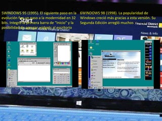 5WINDOWS 95 (1995). El siguiente paso en la 
evolución fue un paso a la modernidad en 32 
bits. Integró la primera barra de “Inicio” y la 
posibilidad de agregar widgets al escritorio 
6WINDOWS 98 (1998). La popularidad de 
Windows creció más gracias a esta versión. Su 
Segunda Edición arregló muchos errores. 
 