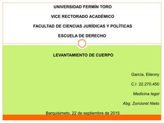 UNIVERSIDAD FERMÍN TORO
VICE RECTORADO ACADÉMICO
FACULTAD DE CIENCIAS JURÍDICAS Y POLÍTICAS
ESCUELA DE DERECHO
LEVANTAMIENTO DE CUERPO
García, Elienny
C.I 22.270.450
Medicina legal
Abg. Zorcioret Nieto
Barquisimeto, 22 de septiembre de 2015
 