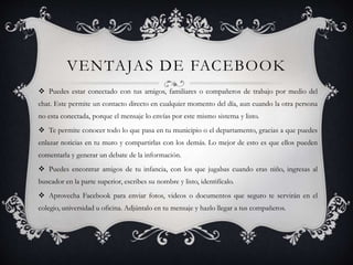 VENTAJAS DE FACEBOOK
 Puedes estar conectado con tus amigos, familiares o compañeros de trabajo por medio del
chat. Este permite un contacto directo en cualquier momento del día, aun cuando la otra persona
no esta conectada, porque el mensaje lo envías por este mismo sistema y listo.
 Te permite conocer todo lo que pasa en tu municipio o el departamento, gracias a que puedes
enlazar noticias en tu muro y compartirlas con los demás. Lo mejor de esto es que ellos pueden
comentarla y generar un debate de la información.
 Puedes encontrar amigos de tu infancia, con los que jugabas cuando eras niño, ingresas al
buscador en la parte superior, escribes su nombre y listo, identifícalo.
 Aprovecha Facebook para enviar fotos, videos o documentos que seguro te servirán en el
colegio, universidad u oficina. Adjúntalo en tu mensaje y hazlo llegar a tus compañeros.
 