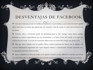 DESVENTAJAS DE FACEBOOK
 Una desventaja que puede ser visible en Facebook es la privacidad, ya que antes de crear tu perfil
debes tener muy en cuenta que quieres que tus contactos vean de ti para no tener inconvenientes en
un futuro.
 Volverse adicto a Facebook puede ser perjudicial para tu vida. Aunque suene fuerte muchas
personas se vuelven dependientes de esta herramienta y su única visión del mundo es lo que nos
cuenta esta red social. A la hora de conectarte debes tener un control del tiempo que pasas en él.
 Hay que tener cuidado con los perfiles falsos, muchas personas los hacen con el objetivo de
conocer información importante de ti para después robarte o extorsionarte. Puedes controlar esto
no agregando personas desconocidas.
 Que te etiqueten en fotos las cuales tu no quieres mostrar es muy difícil de controlar, una forma
de poder eliminarlas es denunciándolas pero puede demorarse. Esta es una desventaja muy molesta.
 