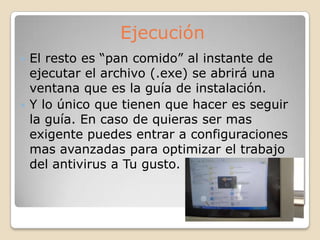  El resto es “pan comido” al instante de
ejecutar el archivo (.exe) se abrirá una
ventana que es la guía de instalación.
 Y lo único que tienen que hacer es seguir
la guía. En caso de quieras ser mas
exigente puedes entrar a configuraciones
mas avanzadas para optimizar el trabajo
del antivirus a Tu gusto.
Ejecución
 