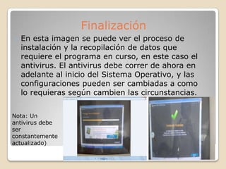  En esta imagen se puede ver el proceso de
instalación y la recopilación de datos que
requiere el programa en curso, en este caso el
antivirus. El antivirus debe correr de ahora en
adelante al inicio del Sistema Operativo, y las
configuraciones pueden ser cambiadas a como
lo requieras según cambien las circunstancias.
Finalización
Nota: Un
antivirus debe
ser
constantemente
actualizado)
 