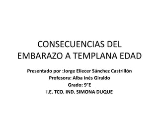 CONSECUENCIAS DEL 
EMBARAZO A TEMPLANA EDAD 
Presentado por :Jorge Eliecer Sánchez Castrillón 
Profesora: Alba Inés Giraldo 
Grado: 9°E 
I.E. TCO. IND. SIMONA DUQUE 
 
