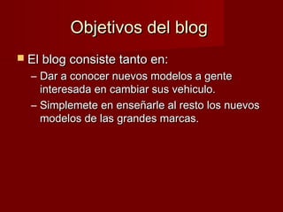 Objetivos del blogObjetivos del blog
 El blog consiste tanto en:El blog consiste tanto en:
– Dar a conocer nuevos modelos a genteDar a conocer nuevos modelos a gente
interesada en cambiar sus vehiculo.interesada en cambiar sus vehiculo.
– Simplemete en enseñarle al resto los nuevosSimplemete en enseñarle al resto los nuevos
modelos de las grandes marcas.modelos de las grandes marcas.
 