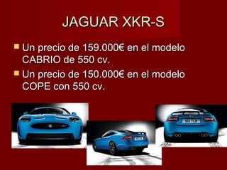 JAGUAR XKR-SJAGUAR XKR-S
 Un precio de 159.000€ en el modeloUn precio de 159.000€ en el modelo
CABRIO de 550 cv.CABRIO de 550 cv.
 Un precio de 150.000€ en el modeloUn precio de 150.000€ en el modelo
COPE con 550 cv.COPE con 550 cv.
 
