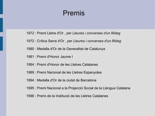 1972  :  Premi Lletra d'Or  , per  Lleures i converses d'un filòleg   19 72 :  Crítica Serra d'Or  , per  Lleures i converses d'un filòleg   1980  :  Medalla d'Or de la Generalitat de Catalunya   1981  : Premi d'Honor Jaume I  1984  :  Premi d'Honor de les Lletres Catalanes   1989  :  Premi Nacional de les Lletres Espanyoles   1994  : Medalla d'Or de la ciutat de Barcelona  1995  :  Premi Nacional a la Projecció Social de la Llengua Catalana   1996  : Premi de la  Institució de les Lletres Catalanes   Premis 