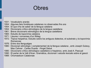 1931  :  Vocabulario aranés 1954  :  Algunes lleis fonètiques catalanes no observades fins ara 1954  :  El que s'ha de saber de la llengua catalana 1954  :  Diccionario crítico etimológico de la lengua castellana 1961  :  Breve diccionario etimológico de la lengua castellana 1965  :  Estudis de toponímia catalana 1971  :  Lleures i converses d'un filòleg 1972  :  Tópica hespérica. Estudio sobre los antiguos dialectos, el substrato y la toponímia  Romances 1976  :  Entre dos llenguatges 1980  :  Diccionari etimològic i complementari de la llengua catalana  , amb Joseph Gulsoy,  Max Cahner  ,  Carles Duarte   i Àngel Satué 1980  :  Diccionario crítico etimológico castellano e hispánico, amb José A. Pascual 1990  :  El parlar de la Vall d'Aran. Gramàtica, diccionari i estudis lexicals sobre el gascó 1989  :  Onomasticon Cataloniae Obres 