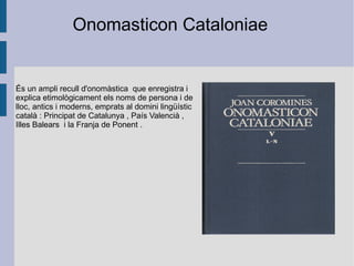 És un ampli recull d' onomàstica   que enregistra i explica etimològicament els noms de persona i de lloc, antics i moderns, emprats al domini lingüístic  català  :  Principat de Catalunya  ,  País Valencià  ,  Illes Balears   i la  Franja de Ponent  . Onomasticon Cataloniae 