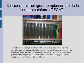 Aquest diccionari complementa en molt els reculls  lexicals   anteriors, més que en mots nous, en nous significats i en dades de totes classes referents a la vida i l'ambient de les paraules.  És un immens diccionari científic d'altíssim interès per l'elevat rigor i prestigi de l'autor, amb una voluntat pedagògica i un estil molt personal, sovint, fins i tot, novel·lesc. Diccionari etimològic i complementari de la  llengua catalana (DECAT) 