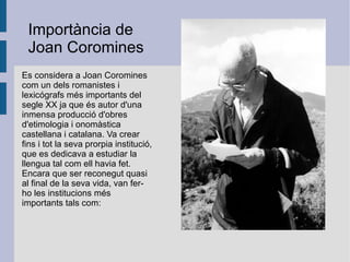 Es considera a Joan Coromines com un dels romanistes i lexicógrafs més importants del segle XX ja que és autor d'una inmensa producció d'obres d'etimologia i onomàstica castellana i catalana. Va crear fins i tot la seva prorpia institució, que es dedicava a estudiar la llengua tal com ell havia fet. Encara que ser reconegut quasi al final de la seva vida, van fer-ho les institucions més   importants tals com: Importància de Joan Coromines 