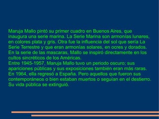 Maruja Mallo pintó su primer cuadro en Buenos Aires, que inaugura una serie marina. La Serie Marina son armonías lunares, en colores plata y gris. Otra fue la influencia del sol que sería La Serie Terrestre y que eran armonías solares, en ocres y dorados. En la serie de las mascaras, Mallo se inspiró directamente en los cultos sincréticos de los Américas. Entre 1945-1957, Maruja Mallo tuvo un periodo oscuro; sus apariciones públicas y sus exposiciones también eran más raras. En 1964, ella regresó a España. Pero aquellos que fueron sus contemporáneos o bien estaban muertos o seguían en el destierro. Su vida pública se extinguió. 