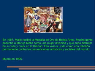 En 1967, Mallo recibió la Medalla de Oro de Bellas Artes. Mucha gente describe a Maruja Mallo como una mujer divertida y que supo disfrutar de su vida y creer en la libertad. Ella vivía su vida como una rebelión permanente contra las convenciones artísticas y sociales del mundo. Muere en 1995. 