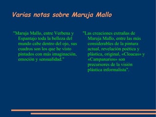 Varias notas sobre Maruja Mallo "Maruja Mallo, entre Verbena y Espantajo toda la belleza del mundo cabe dentro del ojo, sus cuadros son los que he visto pintados con más imaginación, emoción y sensualidad." "Las creaciones extrañas de Maruja Mallo, entre las más considerables de la pintura actual, revelación poética y plástica, original, «Cloacas» y «Campanarios» son precursores de la visión plástica informalista". 