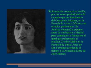 Su formación comenzó en Avilés, por los azares profesionales de su padre que era funcionario del Cuerpo de Aduanas, en la Escuela de Artes y Oficios y en estudios particulares. En Asturias comenzó a exponer antes de trasladarse a Madrid para completar su formación al igual que su hermano el escultor Cristino Mallo en la Facultad de Bellas Artes de San Fernando asistiendo al tiempo a la Academia Libre de Julio Moisés. 