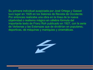 Su primera individual auspiciada por José Ortega y Gasset tuvo lugar en 1928 en los Salones de Revista de Occidente. Por entonces realizaba una obra en la línea de la nueva objetividad o realismo mágico en célebre fórmula del importante texto de Franz Roh publicado en 1927, con la serie de Verbenas y las Estampas que de dividirían en populares, deportivas, de máquinas y maniquíes y cinemáticas. . 
