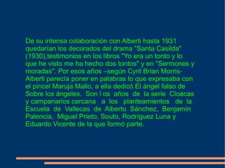 De su intensa colaboración con Alberti hasta 1931 quedarían los decorados del drama "Santa Casilda" (1930),testimonios en los libros "Yo era un tonto y lo que he visto me ha hecho dos tontos" y en "Sermones y moradas". Por esos años –según Cyril Brian Morris- Alberti parecía poner en palabras lo que expresaba con el pincel Maruja Mallo, a ella dedicó El ángel falso de Sobre los ángeles.  Son l os  años  de  la serie  Cloacas y campanarios cercana  a  los  planteamientos  de  la  Escuela  de  Vallecas  de  Alberto  Sánchez,  Benjamín Palencia,  Miguel Prieto, Souto, Rodríguez Luna y Eduardo Vicente de la que formó parte. 