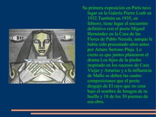 . Su primera exposición en París tuvo lugar en la Galería Pierre Loeb en 1932.También en 1935, en febrero, tiene lugar el encuentro definitivo con el poeta Miguel Hernández en la Casa de las Flores de Pablo Neruda, aunque le había sido presentado años antes por Arturo Serrano Plaja. Lo cierto es que juntos planearon el drama Los hijos de la piedra inspirado en los sucesos de Casa Viejas y Asturias y a la influencia de Mallo se deben las cuatro composiciones que el poeta desgajó de El rayo que no cesa bajo el nombre de Imagen de tu huella y 18 de los 30 poemas de esa obra. 