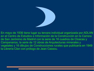 En mayo de 1936 tiene lugar su tercera individual organizada por ADLAN en el Centro de Estudios e Información de la Construcción en la Carrera de San Jerónimo de Madrid con la serie de 16 cuadros de Cloacas y Campanarios, la serie de 12 obras de Arquitecturas minerales y vegetales y 16 dibujos de Construcciones rurales que publicaría en 1949 la Librería Clan con prólogo de Jean Cassou. 