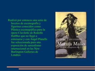 Realizó por entonces una serie de bocetos de escenografía y figurines conocidos como Plástica escenográfica para la ópera Clavileño de Rodolfo Halffter que no llegó a estrenarse y con Ángel Planells fue seleccionada para una exposición de surrealismo internacional en las New Burlington Galleries de Londres 