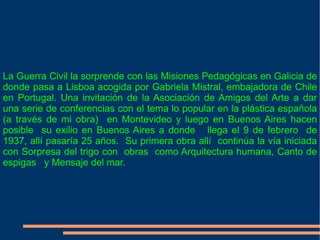 La Guerra Civil la sorprende con las Misiones Pedagógicas en Galicia de donde pasa a Lisboa acogida por Gabriela Mistral, embajadora de Chile en Portugal. Una invitación de la Asociación de Amigos del Arte a dar una serie de conferencias con el tema lo popular en la plástica española (a través de mi obra)  en Montevideo y luego en Buenos Aires hacen posible  su exilio en Buenos Aires a donde  llega el 9 de febrero  de 1937, allí pasaría 25 años.  Su primera obra allí  continúa la vía iniciada con Sorpresa del trigo con  obras  como Arquitectura humana, Canto de espigas  y Mensaje del mar. 
