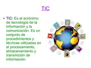 TIC
●

TIC: Es el acrónimo
de tecnología de la
información y la
comunicación. Es un
conjunto de
procedimientos y
técnicas utilizadas en
el procesamiento,
almacenamiento y
transmición de
información.

 