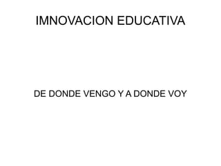 IMNOVACION EDUCATIVA 
DE DONDE VENGO Y A DONDE VOY 
 