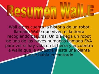 Wall.e nos cuenta la historia de un robot
llamado Walle que viven el la tierra
recogiendo basuras. Un día llega un robot
de una de las naves humanas llamada EVA
para ver si hay vida en la tierra y encuentra
a walle que le muestra a esta una planta
que se había encontrado
 