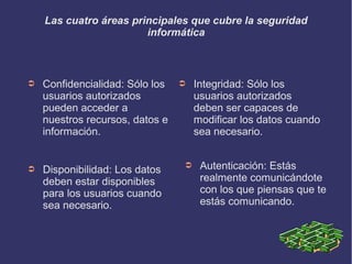 Las cuatro áreas principales que cubre la seguridad
informática
➲ Confidencialidad: Sólo los
usuarios autorizados
pueden acceder a
nuestros recursos, datos e
información.
➲ Integridad: Sólo los
usuarios autorizados
deben ser capaces de
modificar los datos cuando
sea necesario.
➲ Autenticación: Estás
realmente comunicándote
con los que piensas que te
estás comunicando.
➲ Disponibilidad: Los datos
deben estar disponibles
para los usuarios cuando
sea necesario.
 