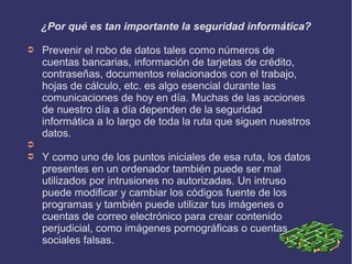 ¿Por qué es tan importante la seguridad informática?
➲ Prevenir el robo de datos tales como números de
cuentas bancarias, información de tarjetas de crédito,
contraseñas, documentos relacionados con el trabajo,
hojas de cálculo, etc. es algo esencial durante las
comunicaciones de hoy en día. Muchas de las acciones
de nuestro día a día dependen de la seguridad
informática a lo largo de toda la ruta que siguen nuestros
datos.
➲
➲ Y como uno de los puntos iniciales de esa ruta, los datos
presentes en un ordenador también puede ser mal
utilizados por intrusiones no autorizadas. Un intruso
puede modificar y cambiar los códigos fuente de los
programas y también puede utilizar tus imágenes o
cuentas de correo electrónico para crear contenido
perjudicial, como imágenes pornográficas o cuentas
sociales falsas.
 
