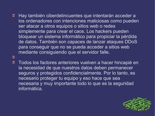 ➲ Hay también ciberdelincuentes que intentarán acceder a
los ordenadores con intenciones maliciosas como pueden
ser atacar a otros equipos o sitios web o redes
simplemente para crear el caos. Los hackers pueden
bloquear un sistema informático para propiciar la pérdida
de datos. También son capaces de lanzar ataques DDoS
para conseguir que no se pueda acceder a sitios web
mediante consiguiendo que el servidor falle.
➲
➲ Todos los factores anteriores vuelven a hacer hincapié en
la necesidad de que nuestros datos deben permanecer
seguros y protegidos confidencialmente. Por lo tanto, es
necesario proteger tu equipo y eso hace que sea
necesaria y muy importante todo lo que es la seguridad
informática.
 