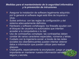 Medidas para el mantenimiento de la seguridad informática
y la prevención de intrusiones
➲ Asegurar la instalación de software legalmente adquirido:
por lo general el software legal está libre de troyanos o
virus.
➲ Suites antivirus: con las reglas de configuración y del
sistema adecuadamente definidos.
➲ Hardware y software cortafuegos: los firewalls ayudan con
el bloqueo de usuarios no autorizados que intentan
acceder a tu computadora o tu red.
➲ Uso de contraseñas complejas: las contraseñas deben
constar de varios caracteres especiales, números y letras.
➲ Cuidado con la ingeniería social: a través de las redes
sociales los ciberdelincuentes pueden intentar obtener
datos e información que pueden utilizar para realizar
ataques.
➲ Criptografía, especialmente la encriptación: juega un papel
importante en mantener nuestra información sensible,
segura y secreta.
 