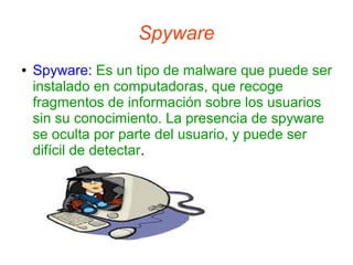 Spyware
●

Spyware: Es un tipo de malware que puede ser
instalado en computadoras, que recoge
fragmentos de información sobre los usuarios
sin su conocimiento. La presencia de spyware
se oculta por parte del usuario, y puede ser
difícil de detectar.

 